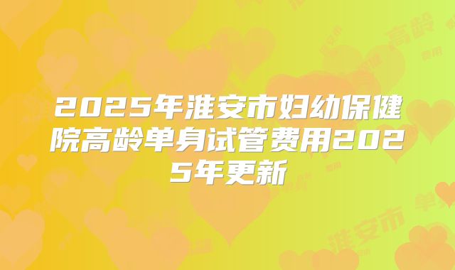 2025年淮安市妇幼保健院高龄单身试管费用2025年更新