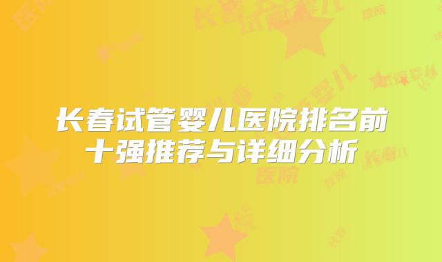 长春试管婴儿医院排名前十强推荐与详细分析
