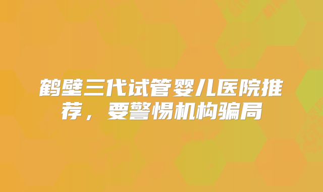 鹤壁三代试管婴儿医院推荐,要警惕机构骗局