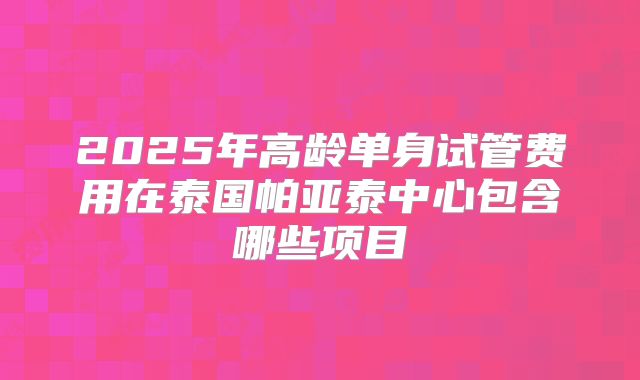 2025年高龄单身试管费用在泰国帕亚泰中心包含哪些项目