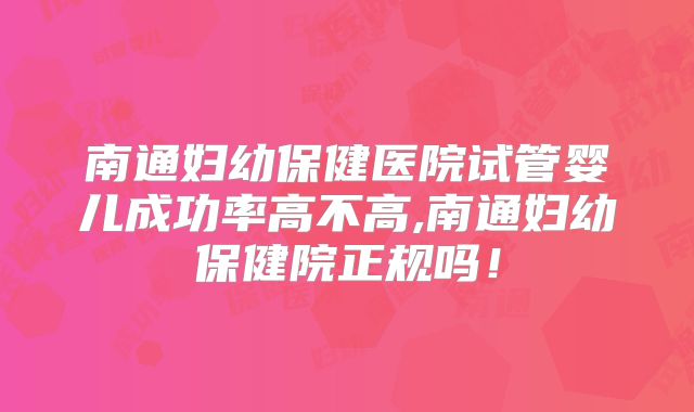 南通妇幼保健医院试管婴儿成功率高不高,南通妇幼保健院正规吗!