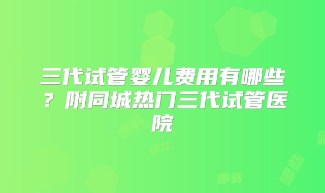 三代试管婴儿费用有哪些?附同城热门三代试管医院