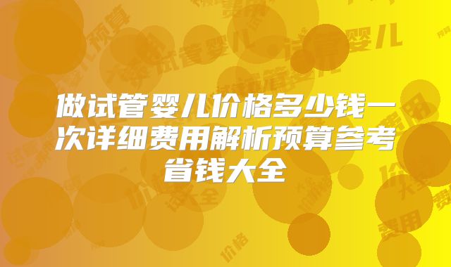 做试管婴儿价格多少钱一次详细费用解析预算参考省钱大全