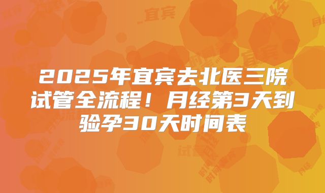 2025年宜宾去北医三院试管全流程!月经第3天到验孕30天时间表