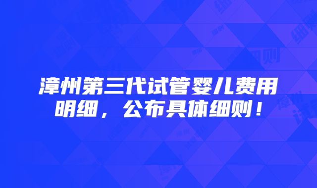 漳州第三代试管婴儿费用明细,公布具体细则!