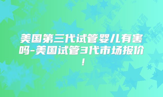 美国第三代试管婴儿有害吗-美国试管3代市场报价!