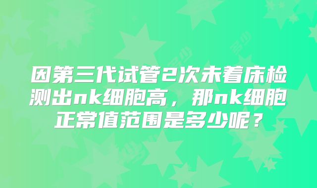 因第三代试管2次未着床检测出nk细胞高,那nk细胞正常值范围是多少呢?