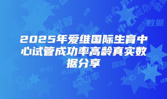 2025年爱维国际生育中心试管成功率高龄真实数据分享