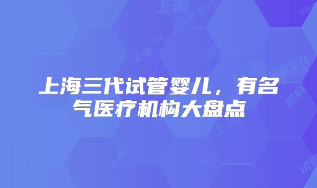 上海三代试管婴儿,有名气医疗机构大盘点