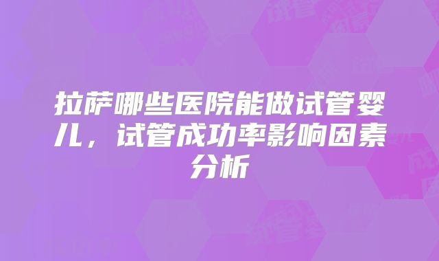 拉萨哪些医院能做试管婴儿,试管成功率影响因素分析