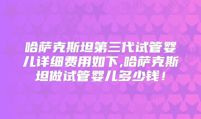 哈萨克斯坦第三代试管婴儿详细费用如下,哈萨克斯坦做试管婴儿多少钱!