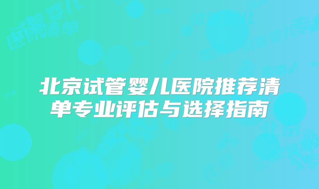 北京试管婴儿医院推荐清单专业评估与选择指南