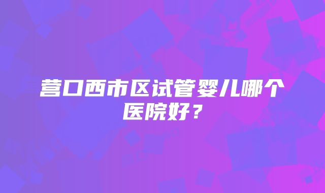 营口西市区试管婴儿哪个医院好?