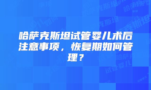 哈萨克斯坦试管婴儿术后注意事项，恢复期如何管理？