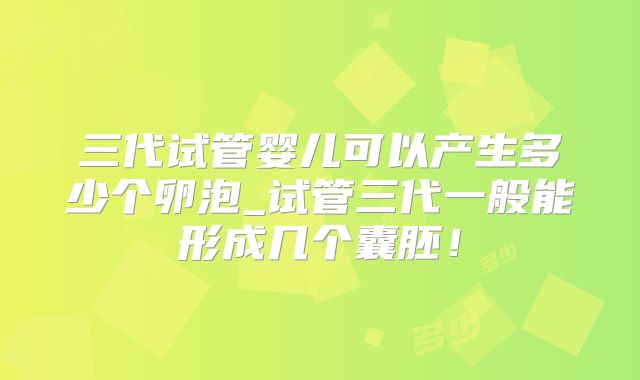 三代试管婴儿可以产生多少个卵泡_试管三代一般能形成几个囊胚!