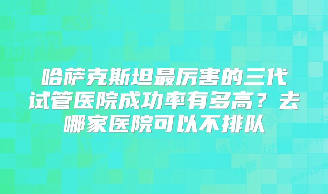 哈萨克斯坦最厉害的三代试管医院成功率有多高？去哪家医院可以不排队