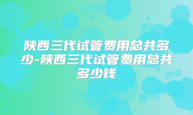 陕西三代试管费用总共多少-陕西三代试管费用总共多少钱