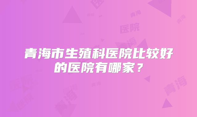 青海市生殖科医院比较好的医院有哪家？