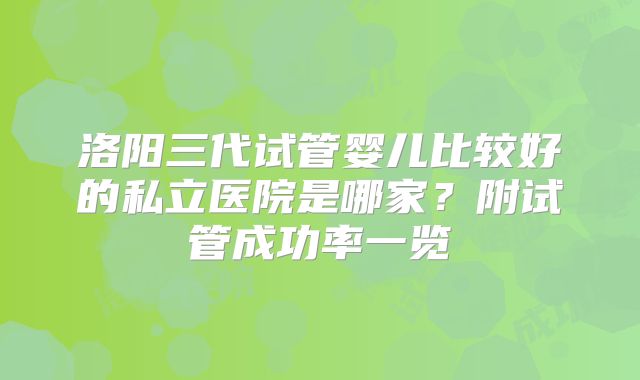 洛阳三代试管婴儿比较好的私立医院是哪家?附试管成功率一览