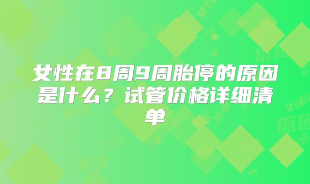 女性在8周9周胎停的原因是什么?试管价格详细清单