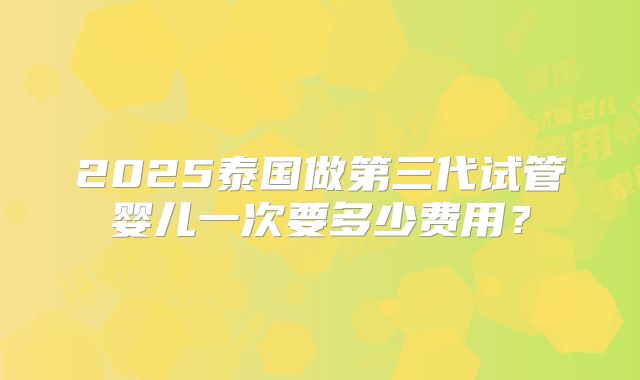 2025泰国做第三代试管婴儿一次要多少费用?