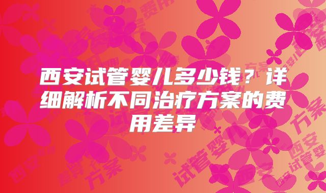 西安试管婴儿多少钱？详细解析不同治疗方案的费用差异