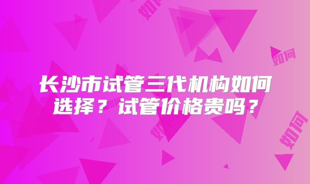 长沙市试管三代机构如何选择？试管价格贵吗？