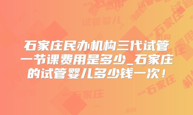 石家庄民办机构三代试管一节课费用是多少_石家庄的试管婴儿多少钱一次!