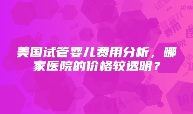 美国试管婴儿费用分析,哪家医院的价格较透明?