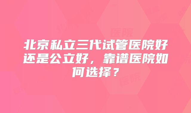 北京私立三代试管医院好还是公立好，靠谱医院如何选择？