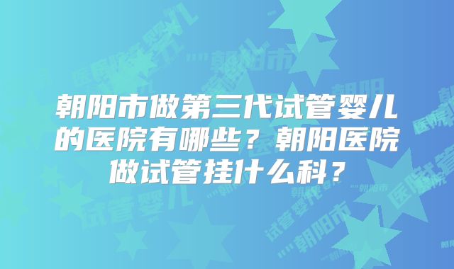 朝阳市做第三代试管婴儿的医院有哪些?朝阳医院做试管挂什么科?