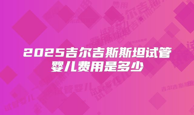 2025吉尔吉斯斯坦试管婴儿费用是多少