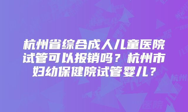 杭州省综合成人儿童医院试管可以报销吗?杭州市妇幼保健院试管婴儿?