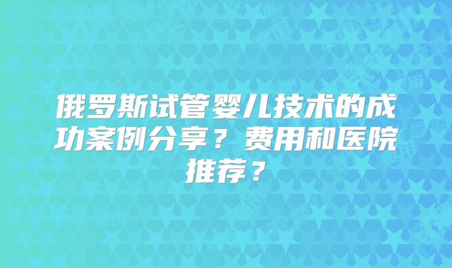 俄罗斯试管婴儿技术的成功案例分享?费用和医院推荐?
