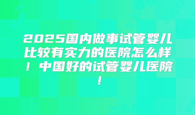 2025国内做事试管婴儿比较有实力的医院怎么样!中国好的试管婴儿医院!