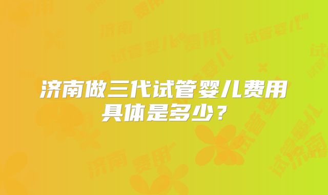 济南做三代试管婴儿费用具体是多少?