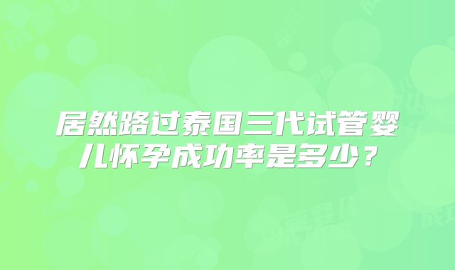 居然路过泰国三代试管婴儿怀孕成功率是多少?