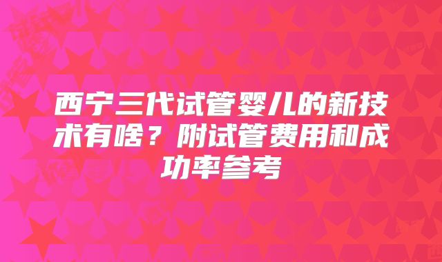西宁三代试管婴儿的新技术有啥?附试管费用和成功率参考