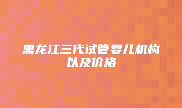 黑龙江三代试管婴儿机构以及价格