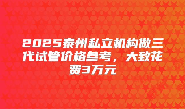 2025泰州私立机构做三代试管价格参考,大致花费3万元