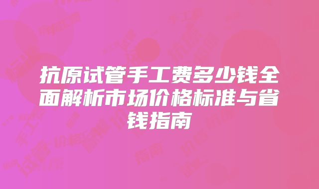 抗原试管手工费多少钱全面解析市场价格标准与省钱指南