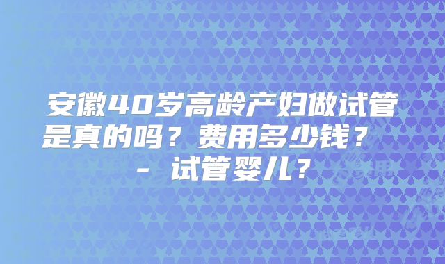 安徽40岁高龄产妇做试管是真的吗?费用多少钱? - 试管婴儿?