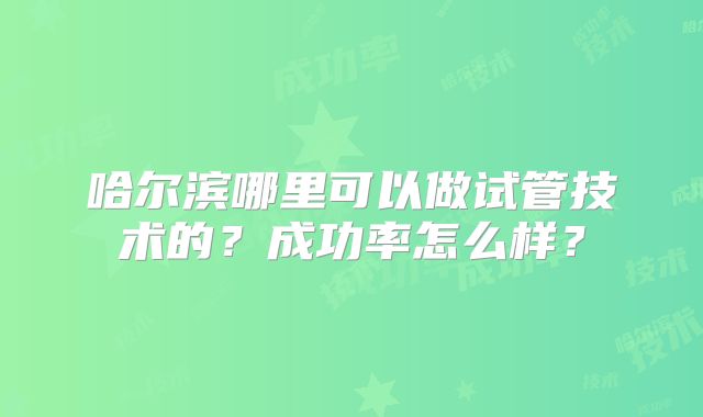 哈尔滨哪里可以做试管技术的?成功率怎么样?