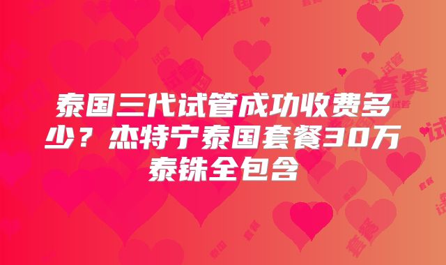 泰国三代试管成功收费多少？杰特宁泰国套餐30万泰铢全包含