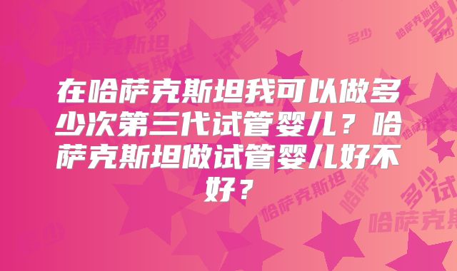 在哈萨克斯坦我可以做多少次第三代试管婴儿?哈萨克斯坦做试管婴儿好不好?