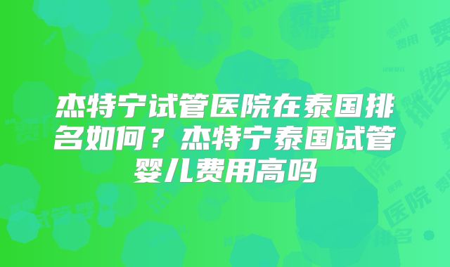 杰特宁试管医院在泰国排名如何?杰特宁泰国试管婴儿费用高吗