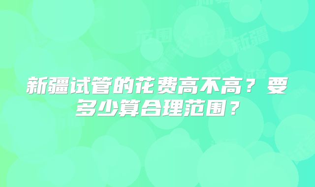 新疆试管的花费高不高？要多少算合理范围？
