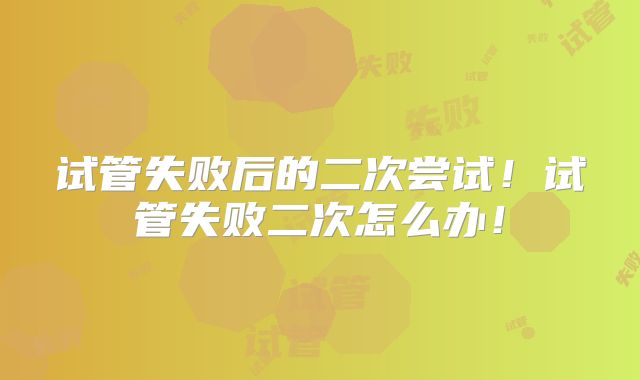 试管失败后的二次尝试!试管失败二次怎么办!