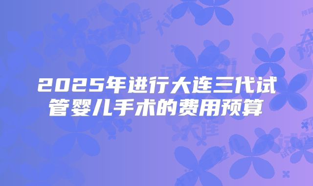 2025年进行大连三代试管婴儿手术的费用预算