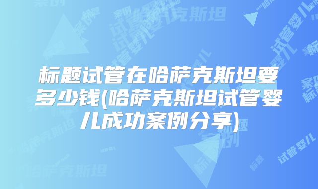 标题试管在哈萨克斯坦要多少钱(哈萨克斯坦试管婴儿成功案例分享)